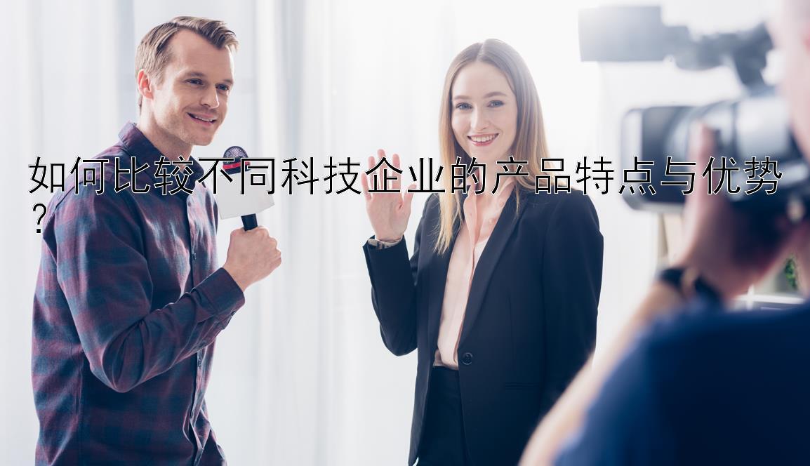 如何比较不同科技企业的产品特点与优势？