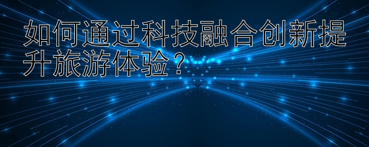 如何通过科技融合创新提升旅游体验？