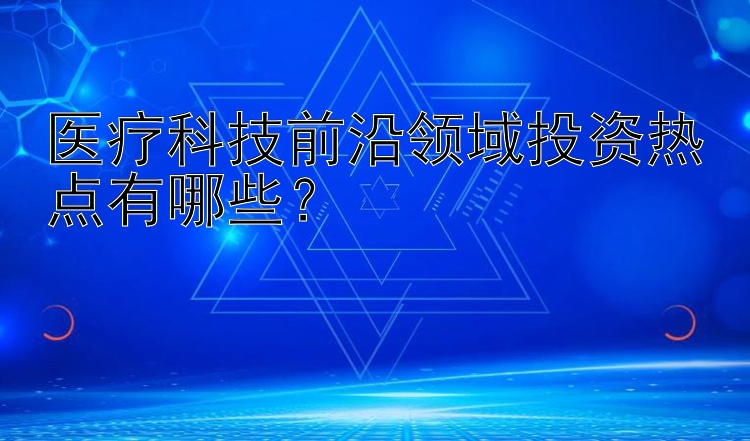 医疗科技前沿领域投资热点有哪些？