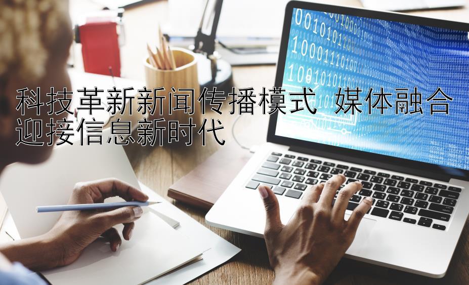 科技革新新闻传播模式 媒体融合迎接信息新时代