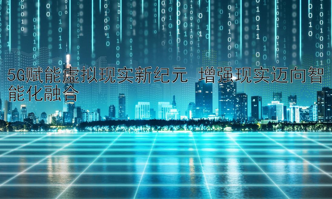 5G赋能虚拟现实新纪元 增强现实迈向智能化融合