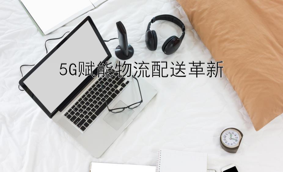 5G赋能物流配送革新