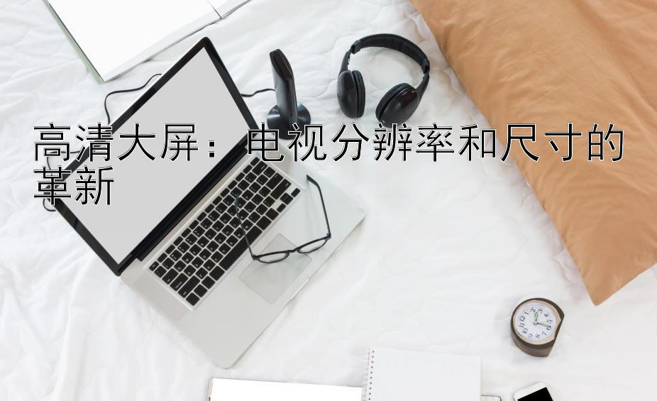 高清大屏：电视分辨率和尺寸的革新