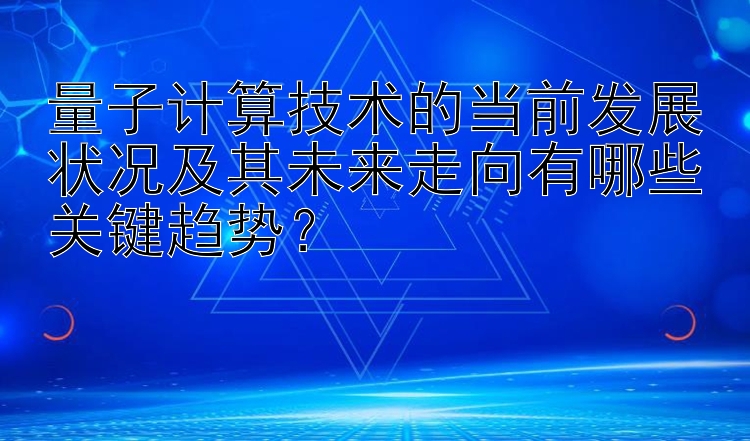 量子计算技术的当前发展状况及其未来走向有哪些关键趋势？