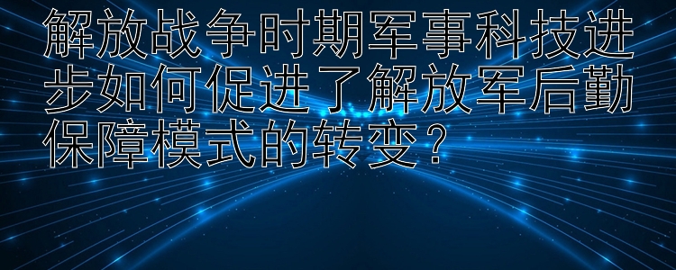 解放战争时期军事科技进步如何促进了解放军后勤保障模式的转变？