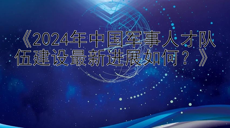 《2024年中国军事人才队伍建设最新进展如何？》