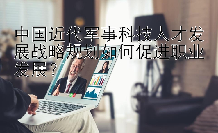 中国近代军事科技人才发展战略规划如何促进职业发展？