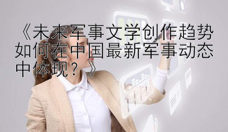 《未来军事文学创作趋势如何在中国最新军事动态中体现？》