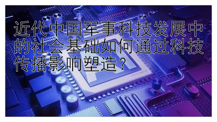 近代中国军事科技发展中的社会基础如何通过科技传播影响塑造？