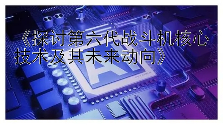 《探讨第六代战斗机核心技术及其未来动向》