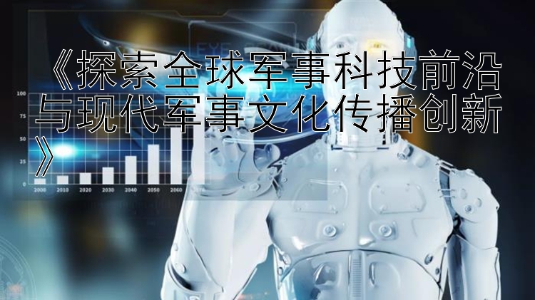 《探索全球军事科技前沿与现代军事文化传播创新》