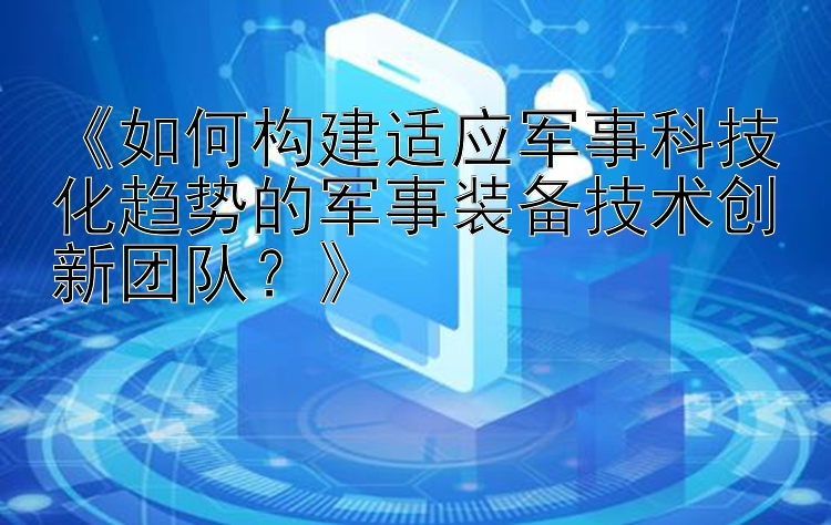 《如何构建适应军事科技化趋势的军事装备技术创新团队？》