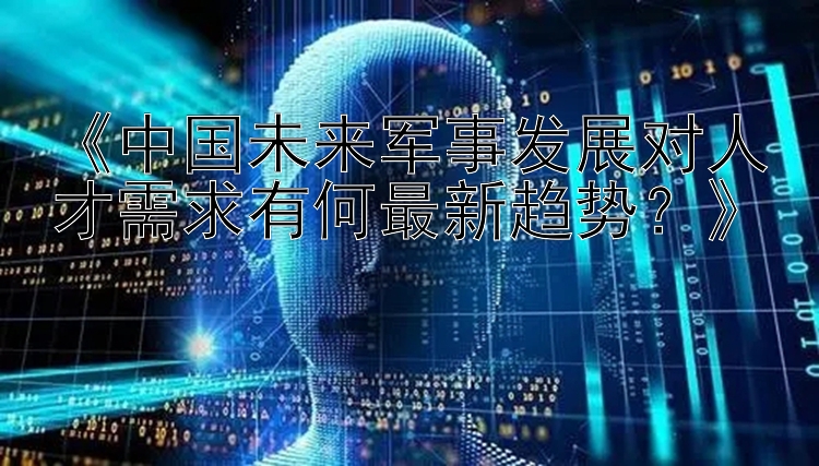 《中国未来军事发展对人才需求有何最新趋势？》