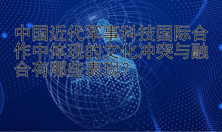 中国近代军事科技国际合作中体现的文化冲突与融合有哪些表现？