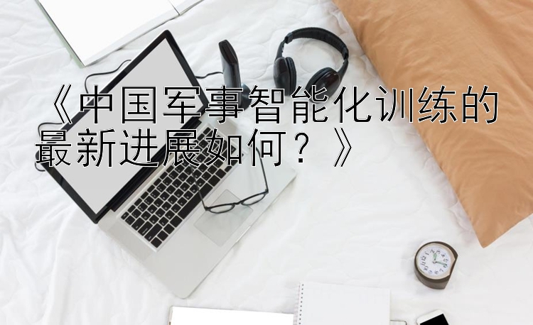 《中国军事智能化训练的最新进展如何？》