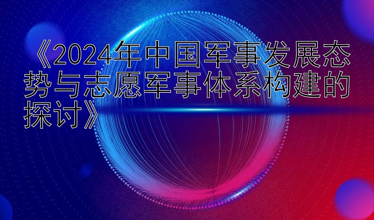 《2024年中国军事发展态势与志愿军事体系构建的探讨》