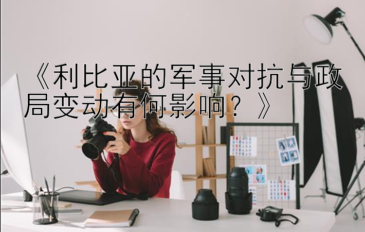 《利比亚的军事对抗与政局变动有何影响？》