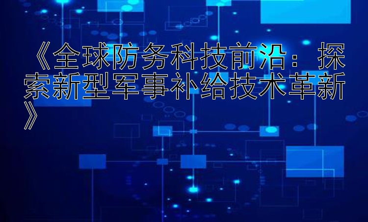 《全球防务科技前沿：探索新型军事补给技术革新》