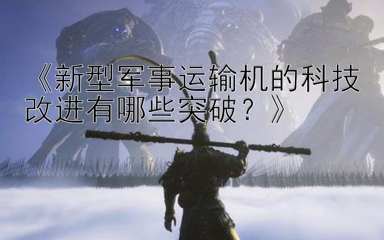 《新型军事运输机的科技改进有哪些突破？》