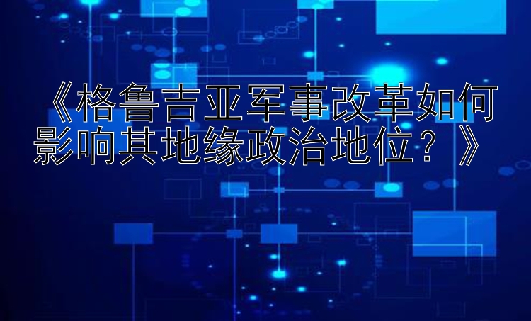 《格鲁吉亚军事改革如何影响其地缘政治地位？》