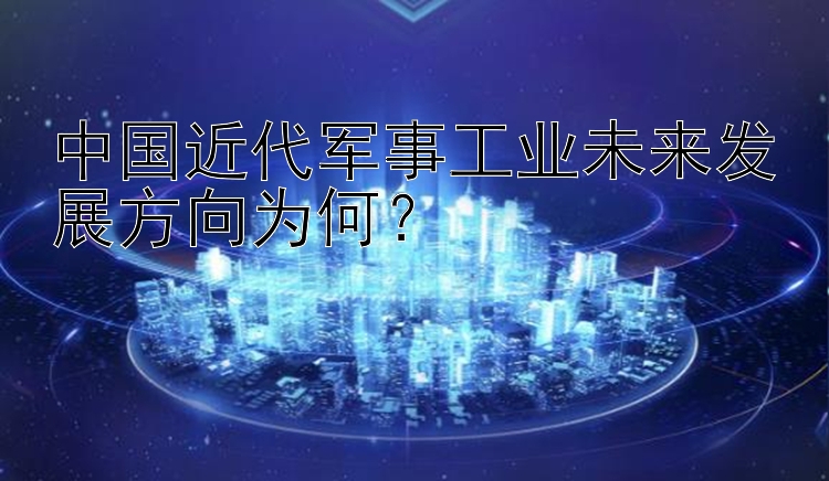 中国近代军事工业未来发展方向为何？