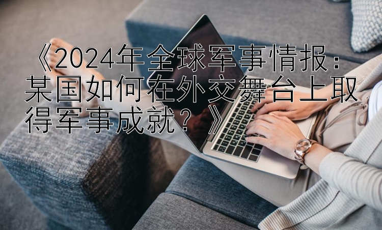 《2024年全球军事情报：某国如何在外交舞台上取得军事成就？》