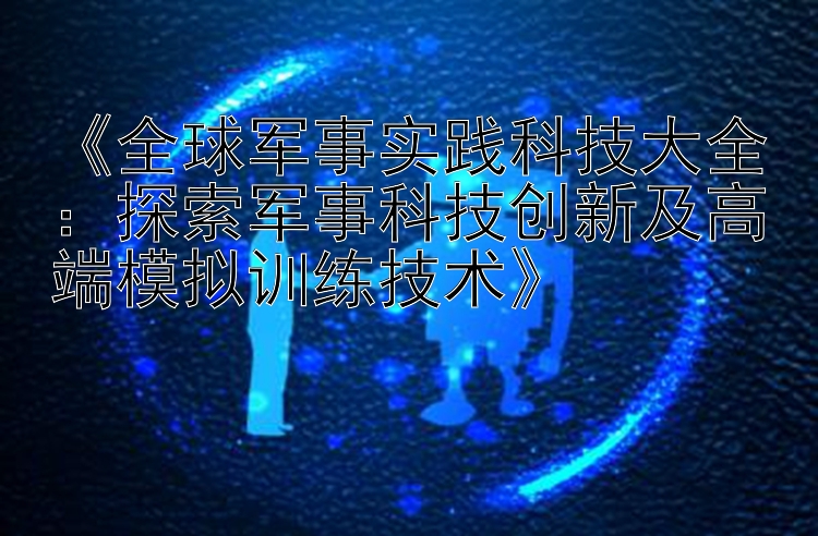 《全球军事实践科技大全：探索军事科技创新及高端模拟训练技术》