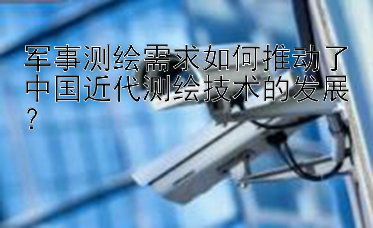 军事测绘需求如何推动了中国近代测绘技术的发展？