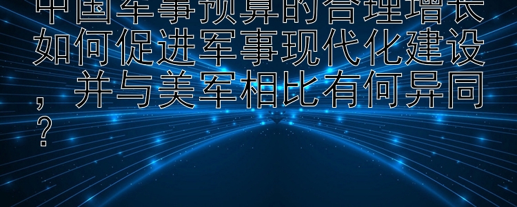 中国军事预算的合理增长如何促进军事现代化建设，并与美军相比有何异同？