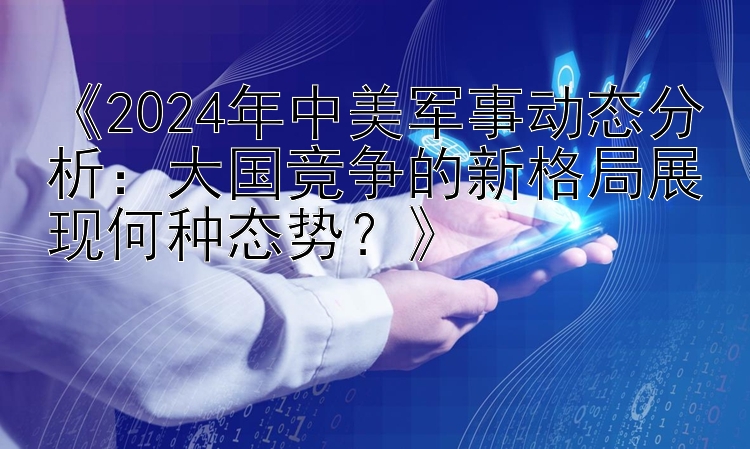 《2024年中美军事动态分析：大国竞争的新格局展现何种态势？》