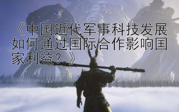 《中国近代军事科技发展如何通过国际合作影响国家利益？》