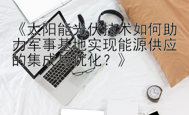 《太阳能光伏技术如何助力军事基地实现能源供应的集成与优化？》