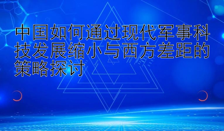 中国如何通过现代军事科技发展缩小与西方差距的策略探讨