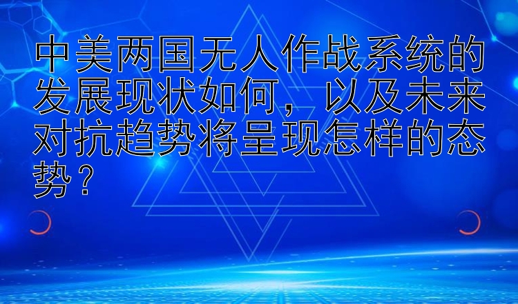 中美两国无人作战系统的发展现状如何，以及未来对抗趋势将呈现怎样的态势？