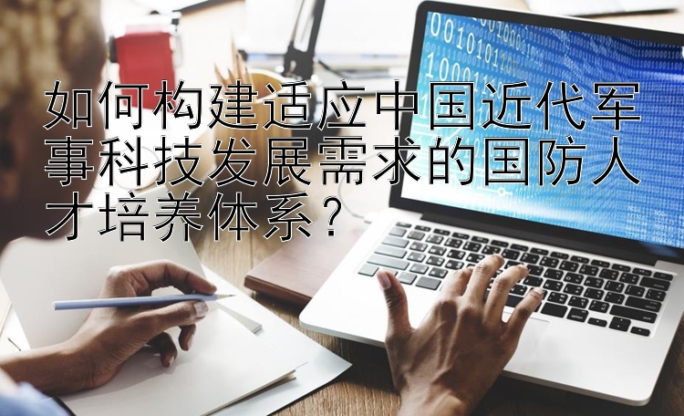 如何构建适应中国近代军事科技发展需求的国防人才培养体系？