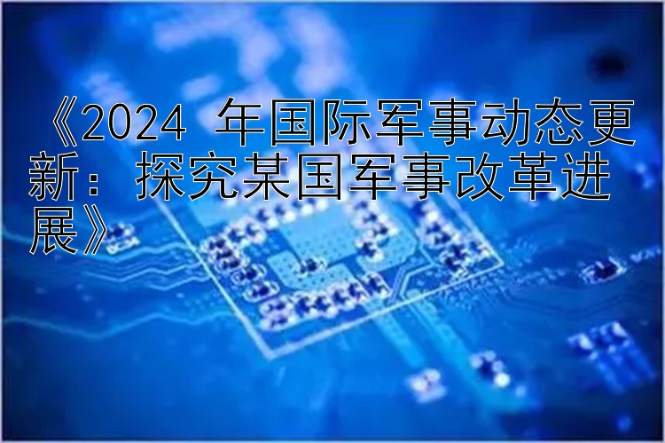 《2024 年国际军事动态更新：探究某国军事改革进展》