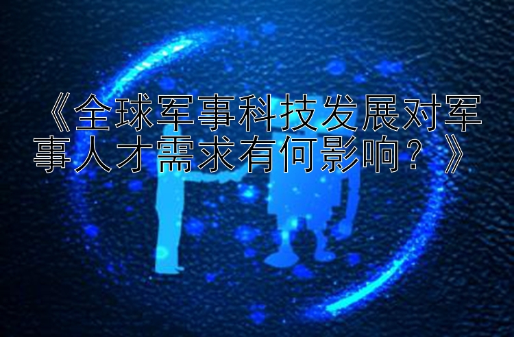 《全球军事科技发展对军事人才需求有何影响？》