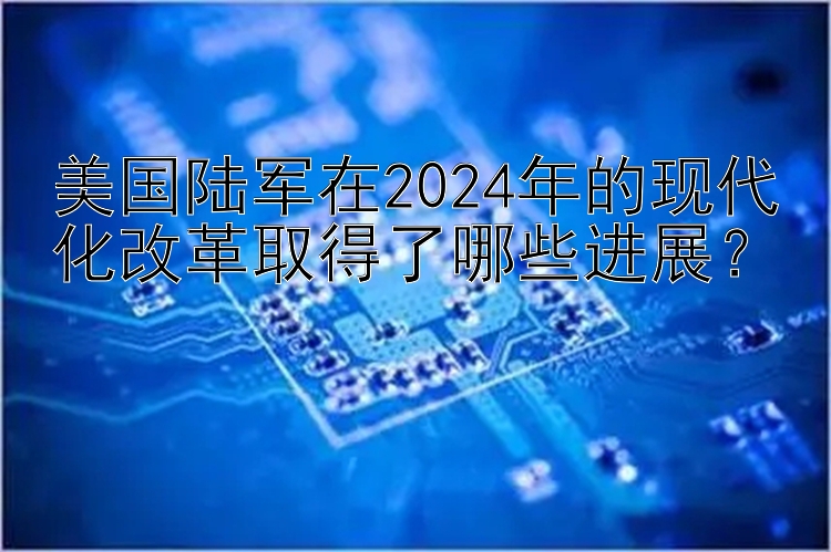 美国陆军在2024年的现代化改革取得了哪些进展？