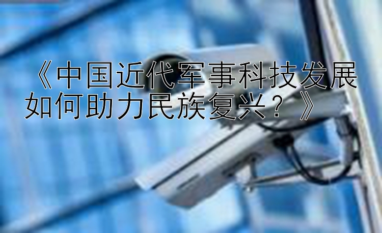 《中国近代军事科技发展如何助力民族复兴？》