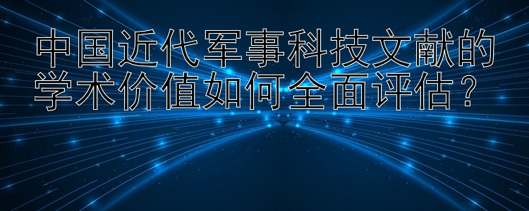 中国近代军事科技文献的学术价值如何全面评估？