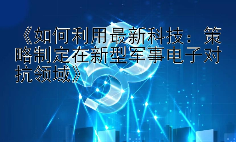 《如何利用最新科技：策略制定在新型军事电子对抗领域》