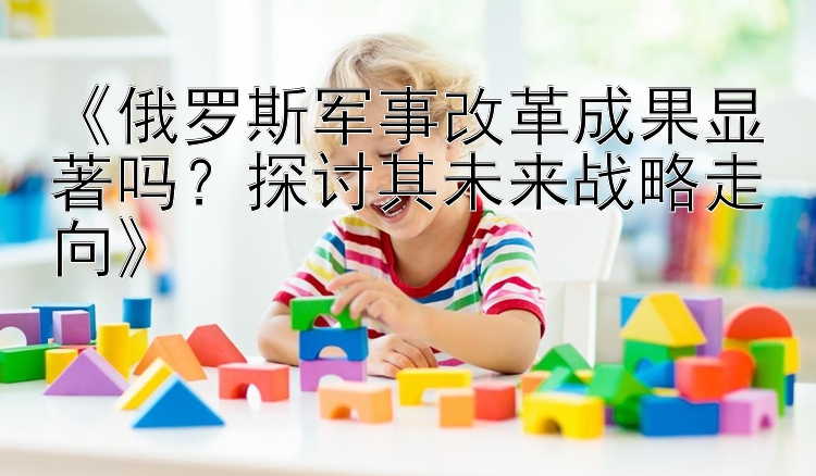 《俄罗斯军事改革成果显著吗？探讨其未来战略走向》