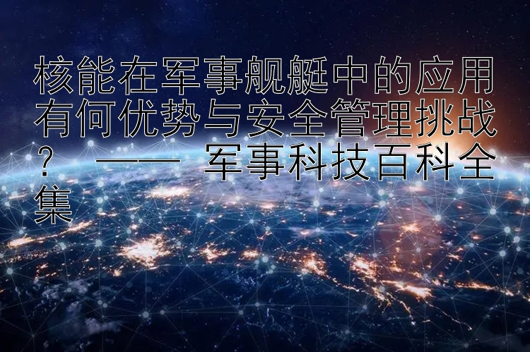 核能在军事舰艇中的应用有何优势与安全管理挑战？ —— 军事科技百科全集