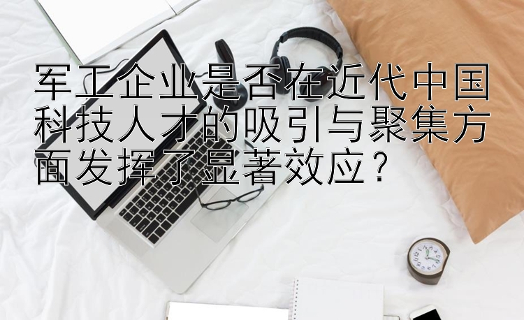 军工企业是否在近代中国科技人才的吸引与聚集方面发挥了显著效应？