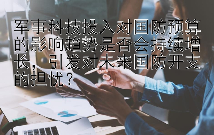 军事科技投入对国防预算的影响趋势是否会持续增长，引发对未来国防开支的担忧？