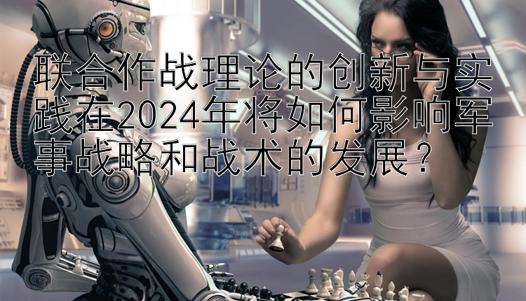 联合作战理论的创新与实践在2024年将如何影响军事战略和战术的发展？