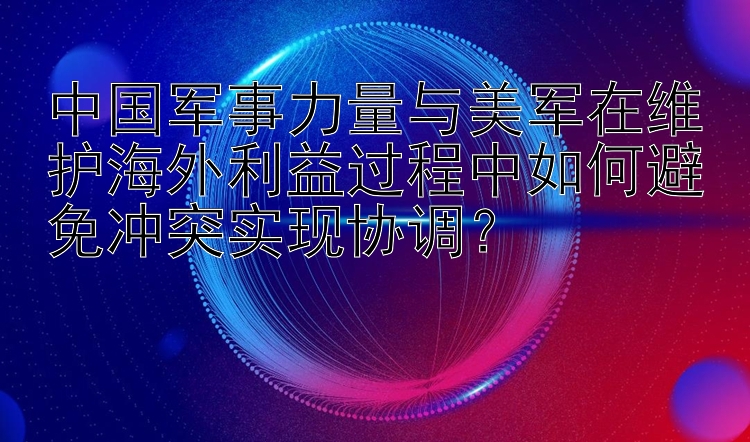 中国军事力量与美军在维护海外利益过程中如何避免冲突实现协调？