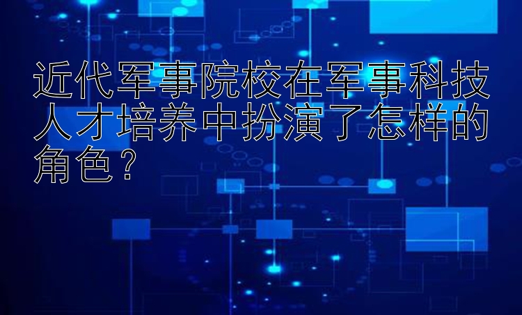 近代军事院校在军事科技人才培养中扮演了怎样的角色？