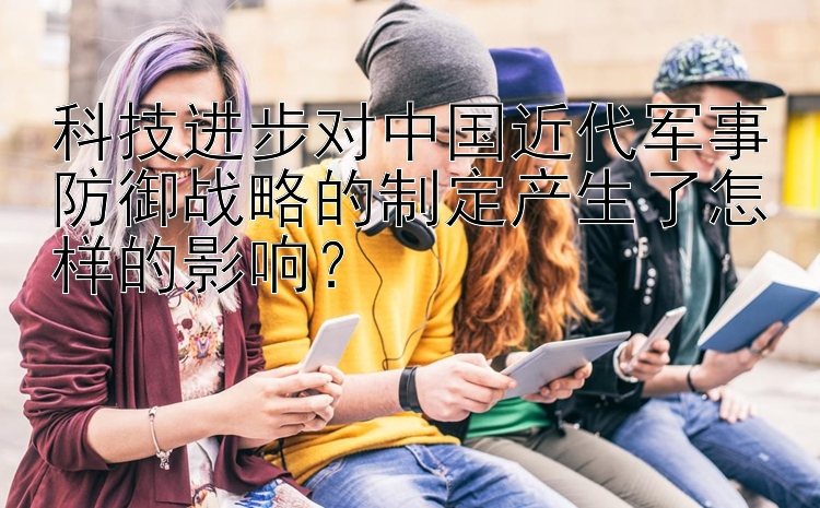 科技进步对中国近代军事防御战略的制定产生了怎样的影响？