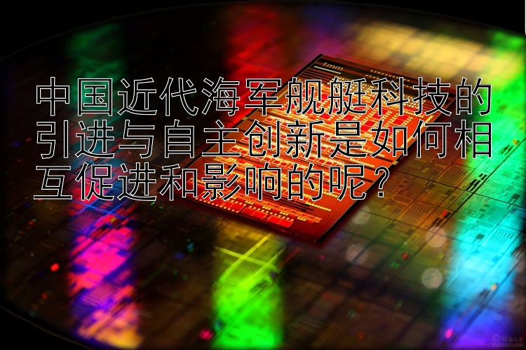 中国近代海军舰艇科技的引进与自主创新是如何相互促进和影响的呢？